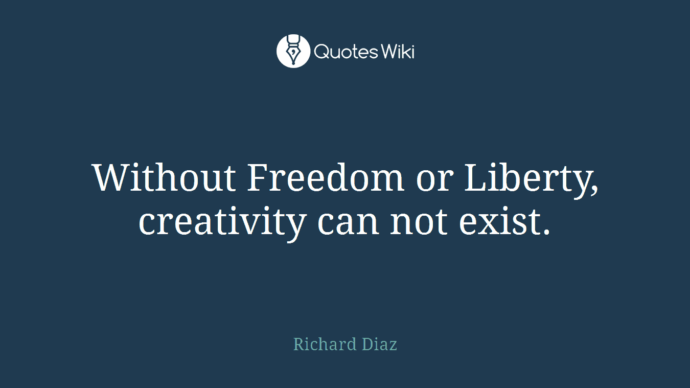 Without Freedom or Liberty, creativity can not exist.