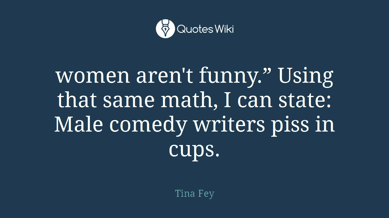 women aren't funny.” Using that same math, I can state: Male comedy writers piss in cups.