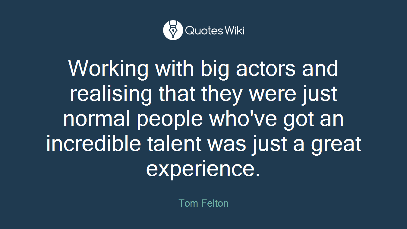 Working with big actors and realising that they were just normal people who've got an incredible talent was just a great experience.