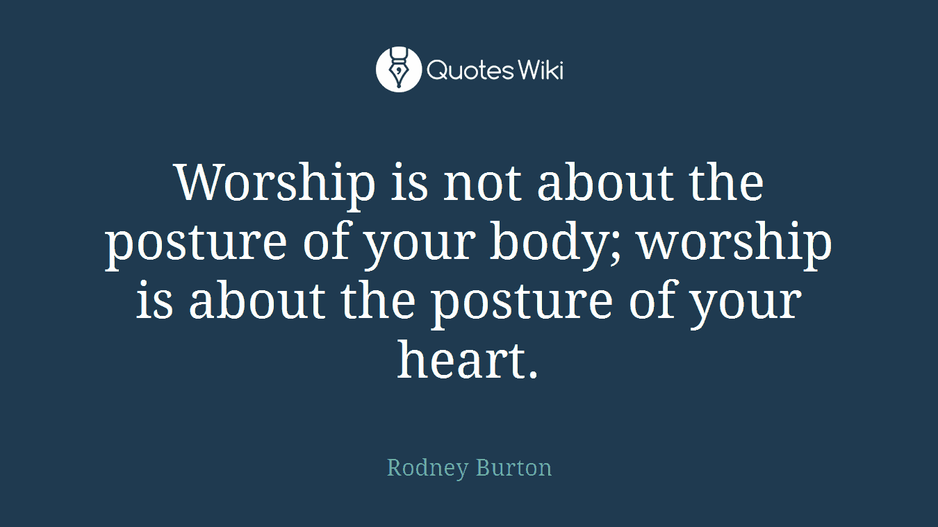 Worship is not about the posture of your body; worship is about the posture of your heart.