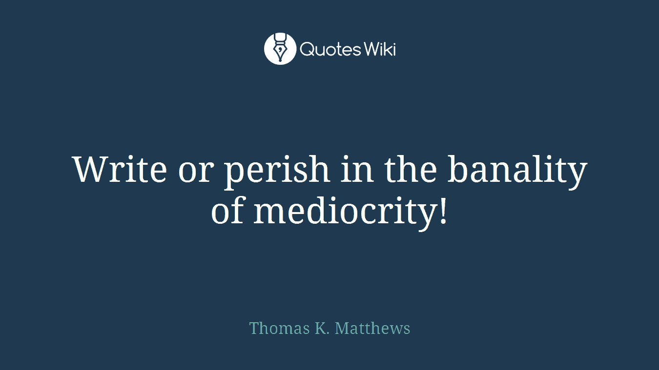Write or perish in the banality of mediocrity!