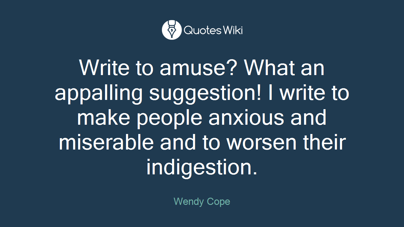 Write to amuse? What an appalling suggestion! I write to make people anxious and miserable and to worsen their indigestion.