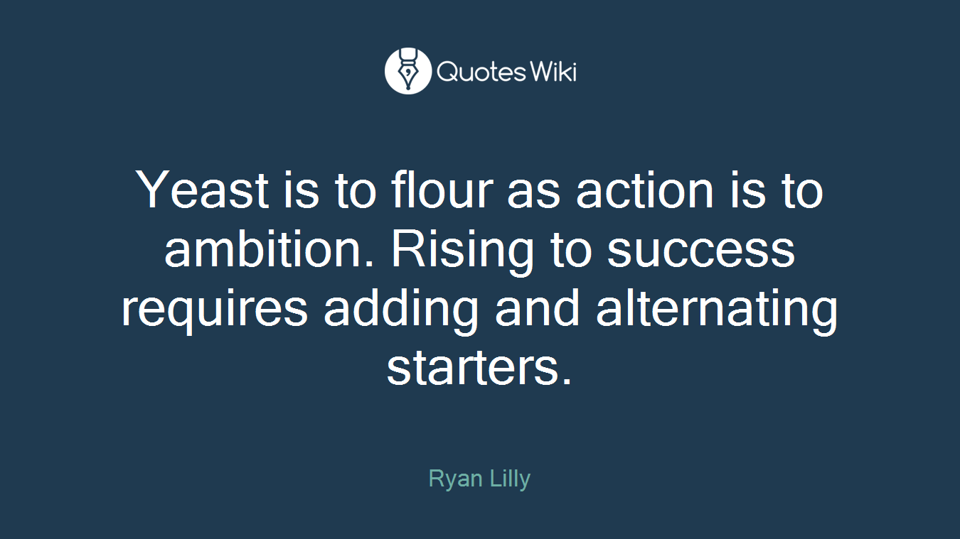 Yeast is to flour as action is to ambition. Rising to success requires adding and alternating starters.