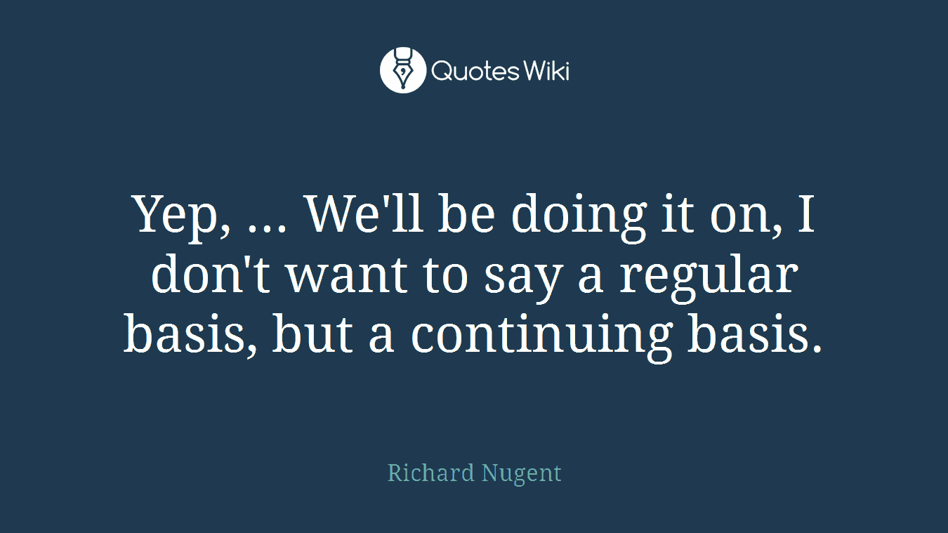 Yep, ... We'll be doing it on, I don't want to say a regular basis, but a continuing basis.