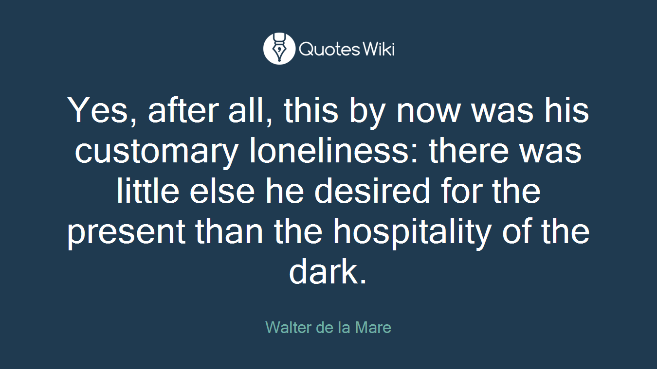Yes, after all, this by now was his customary loneliness: there was little else he desired for the present than the hospitality of the dark.