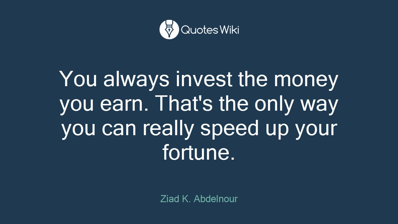You always invest the money you earn. That's the only way you can really speed up your fortune.