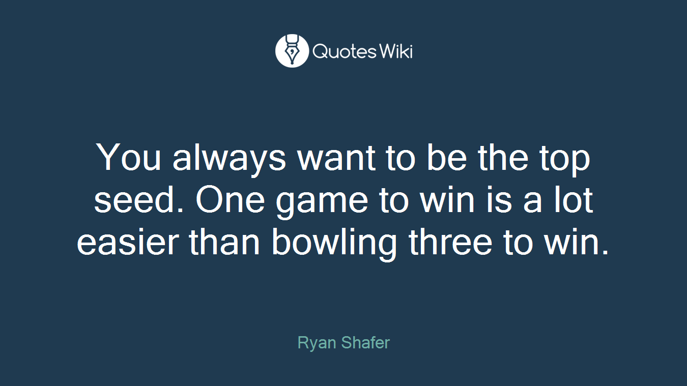 You always want to be the top seed. One game to win is a lot easier than bowling three to win.
