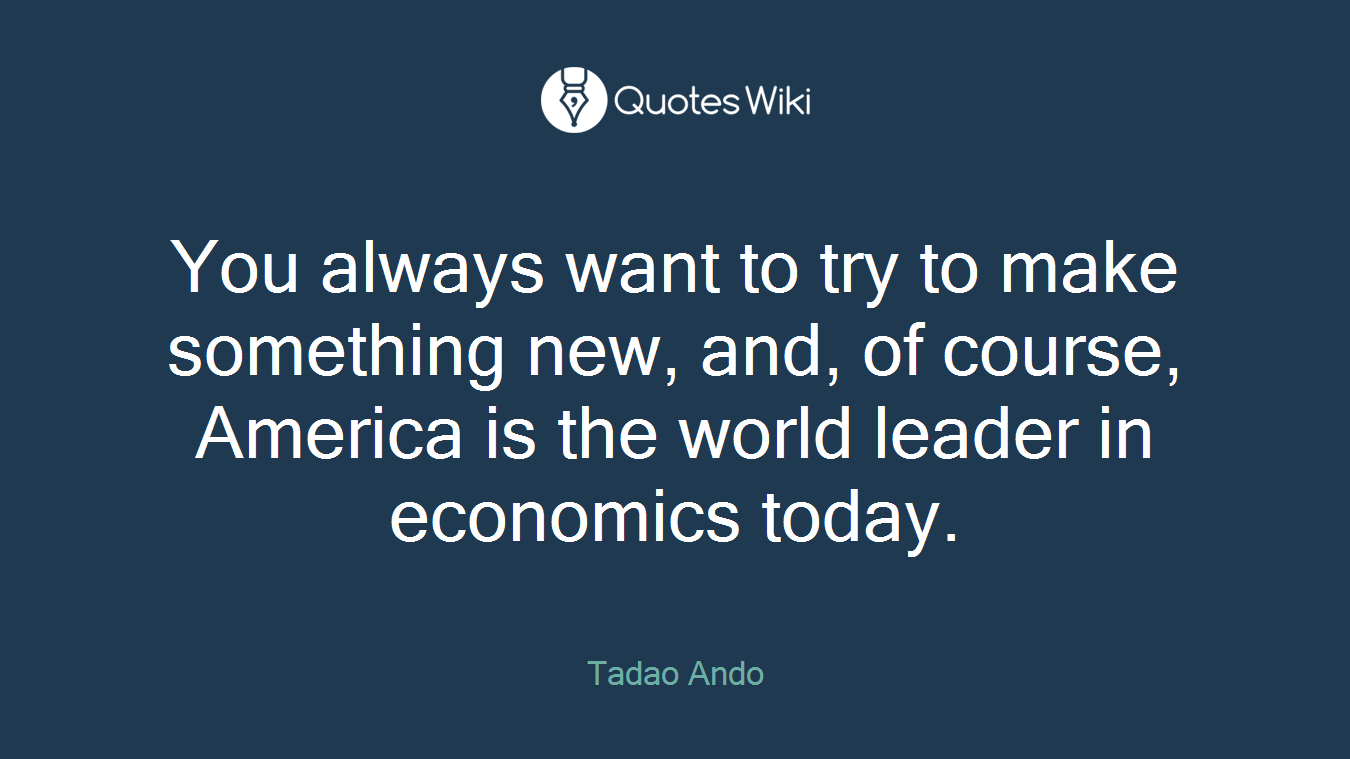 You always want to try to make something new, and, of course, America is the world leader in economics today.