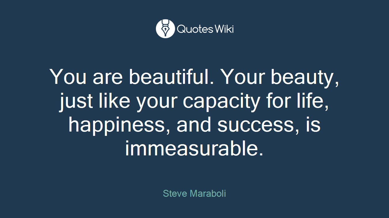 You are beautiful. Your beauty, just like your capacity for life, happiness, and success, is immeasurable.