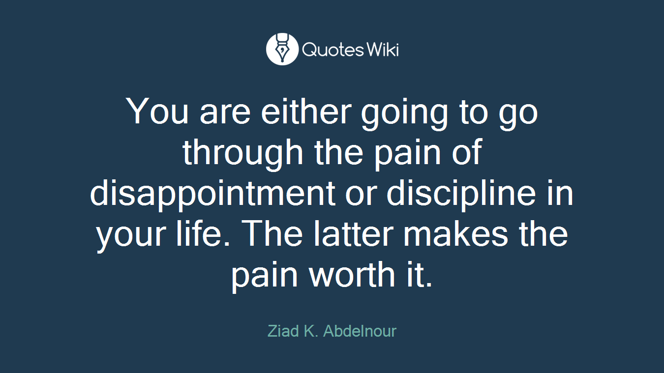 You are either going to go through the pain of disappointment or discipline in your life. The latter makes the pain worth it.