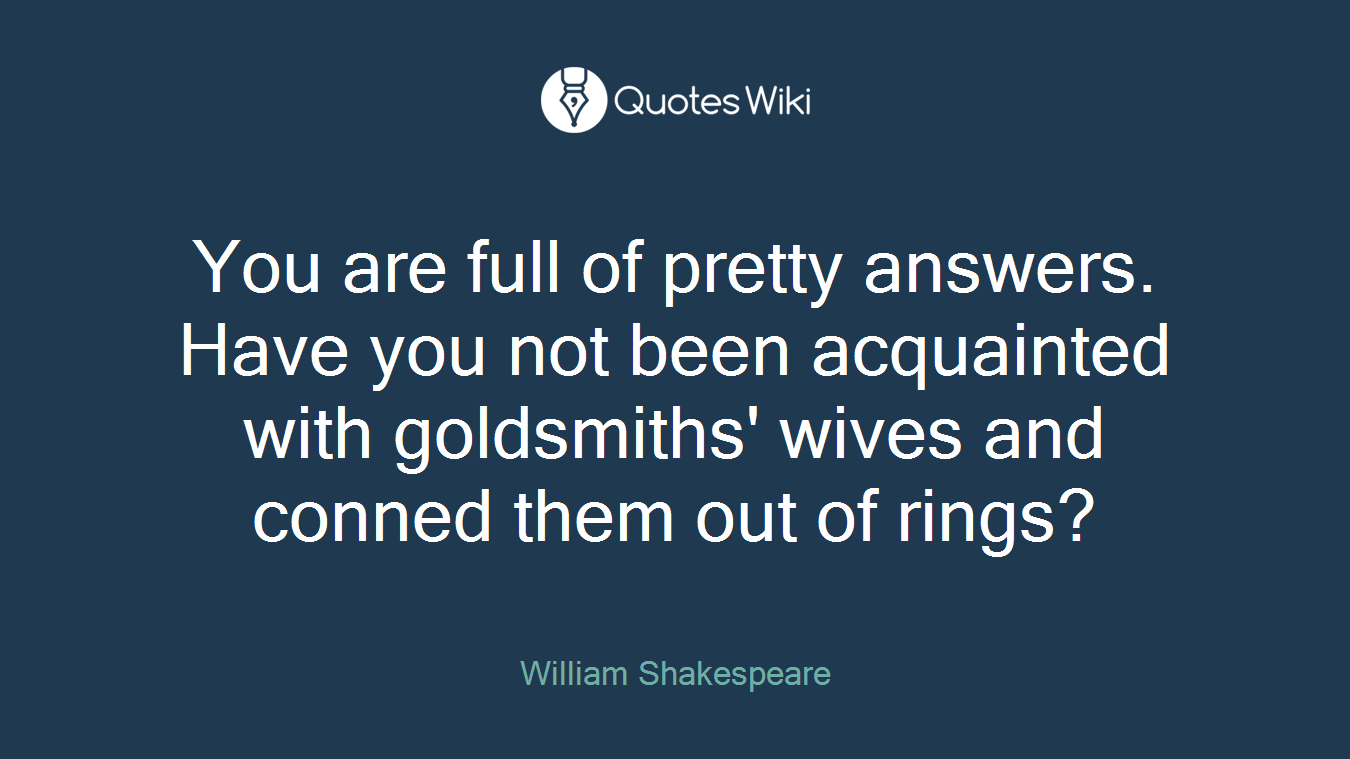 You are full of pretty answers. Have you not been acquainted with goldsmiths' wives and conned them out of rings?