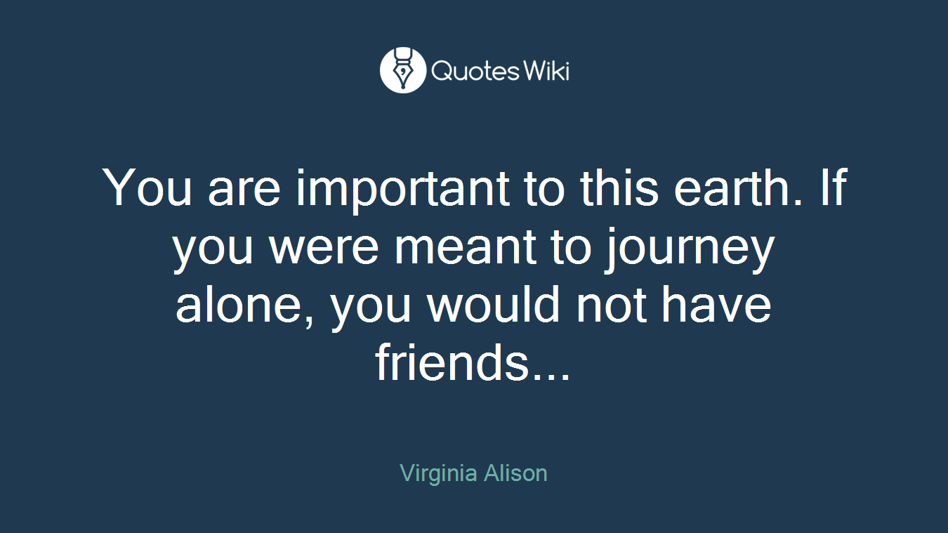 You are important to this earth. If you were meant to journey alone, you would not have friends...