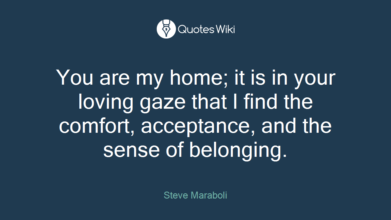 You are my home; it is in your loving gaze that I find the comfort, acceptance, and the sense of belonging.