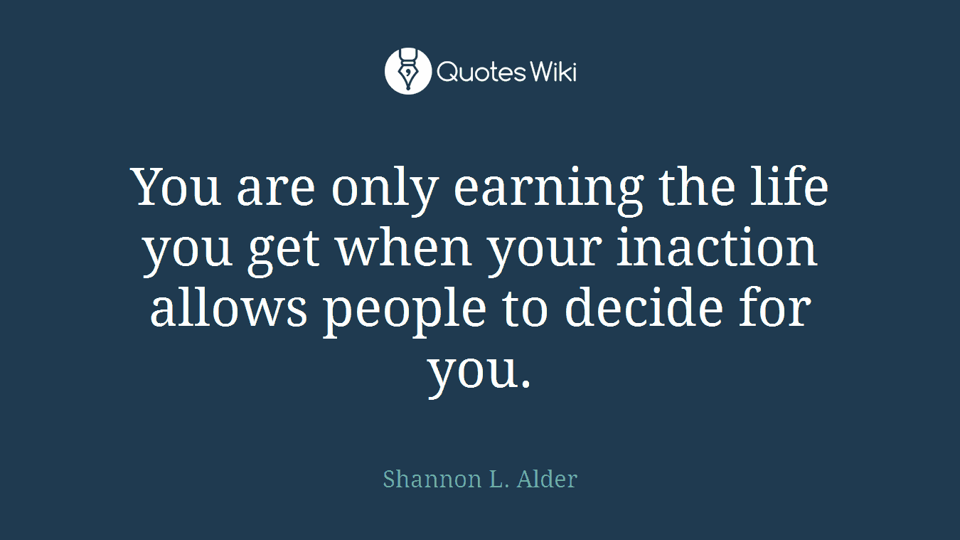You are only earning the life you get when your inaction allows people to decide for you.