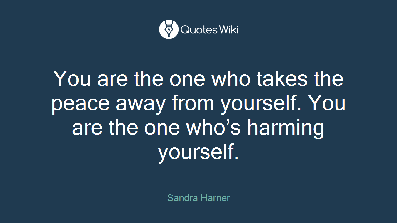 You are the one who takes the peace away from yourself. You are the one who’s harming yourself.