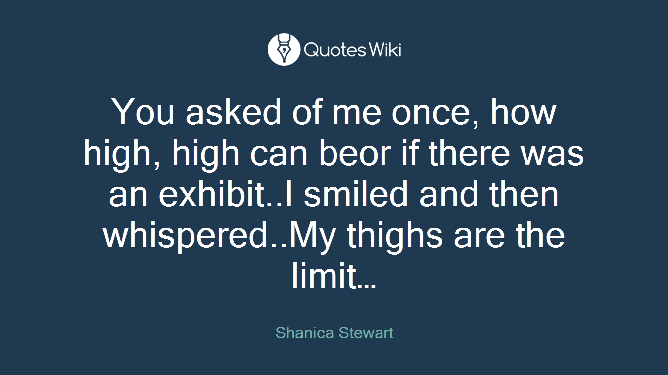 You asked of me once, how high, high can beor if there was an exhibit..I smiled and then whispered..My thighs are the limit…