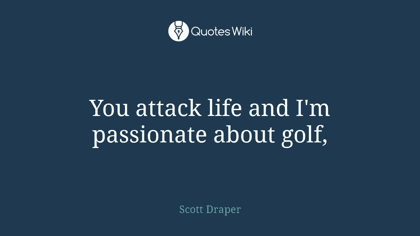You attack life and I'm passionate about golf,