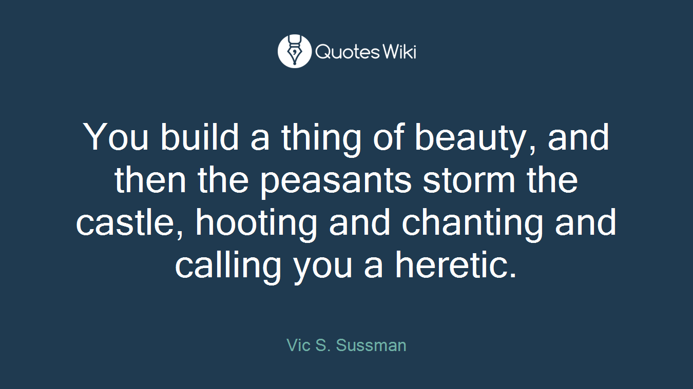 You build a thing of beauty, and then the peasants storm the castle, hooting and chanting and calling you a heretic.