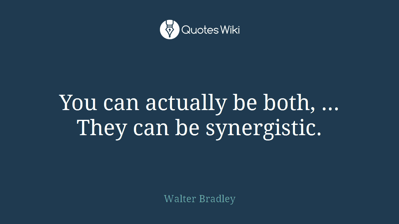 You can actually be both, ... They can be synergistic.
