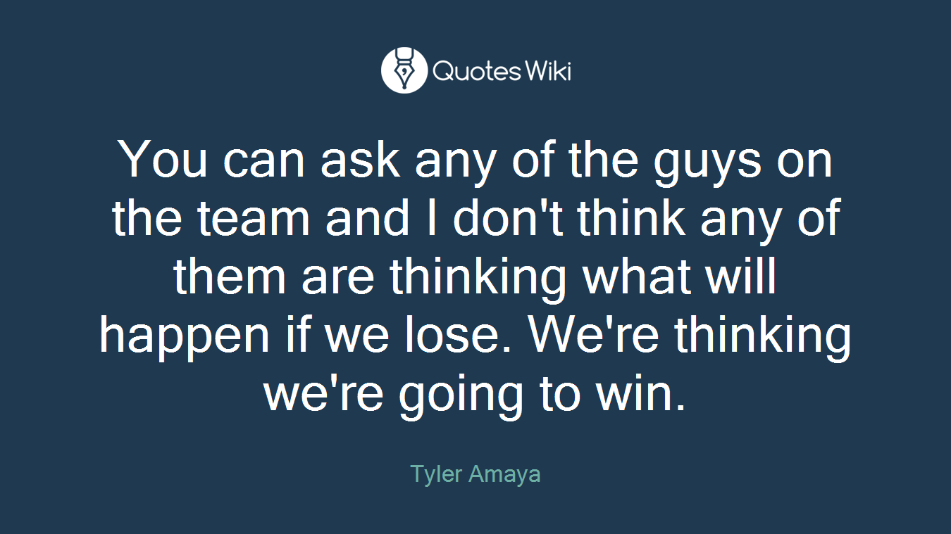 You can ask any of the guys on the team and I don't think any of them are thinking what will happen if we lose. We're thinking we're going to win.