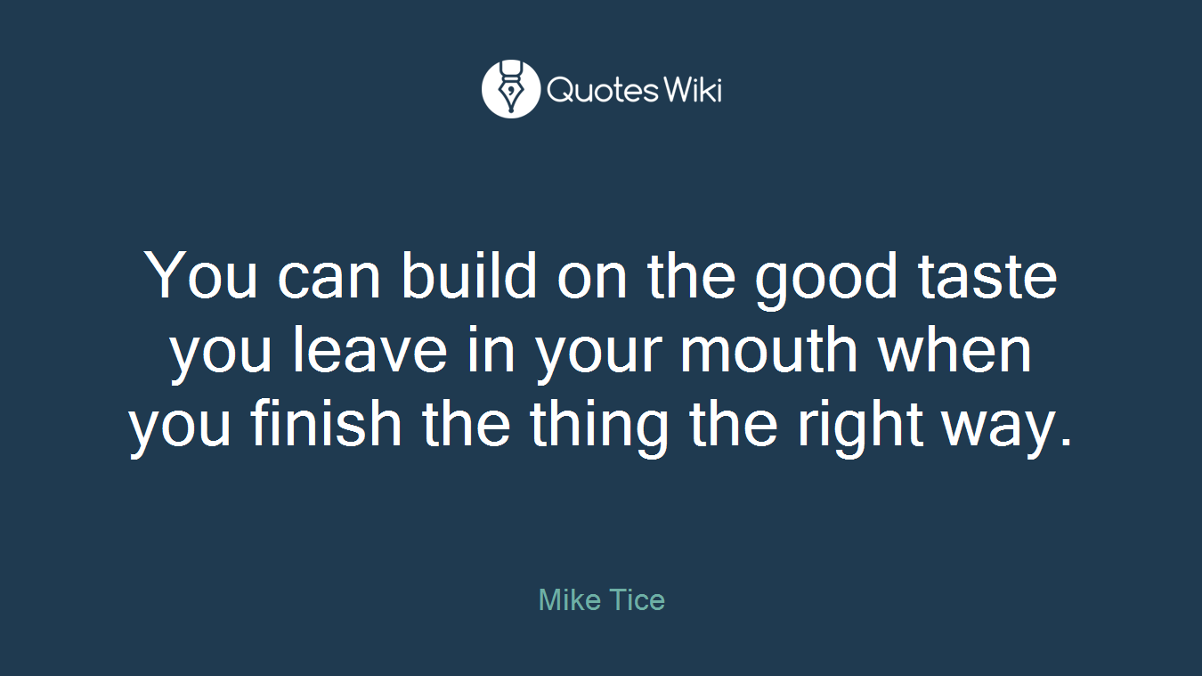 You can build on the good taste you leave in your mouth when you finish the thing the right way.