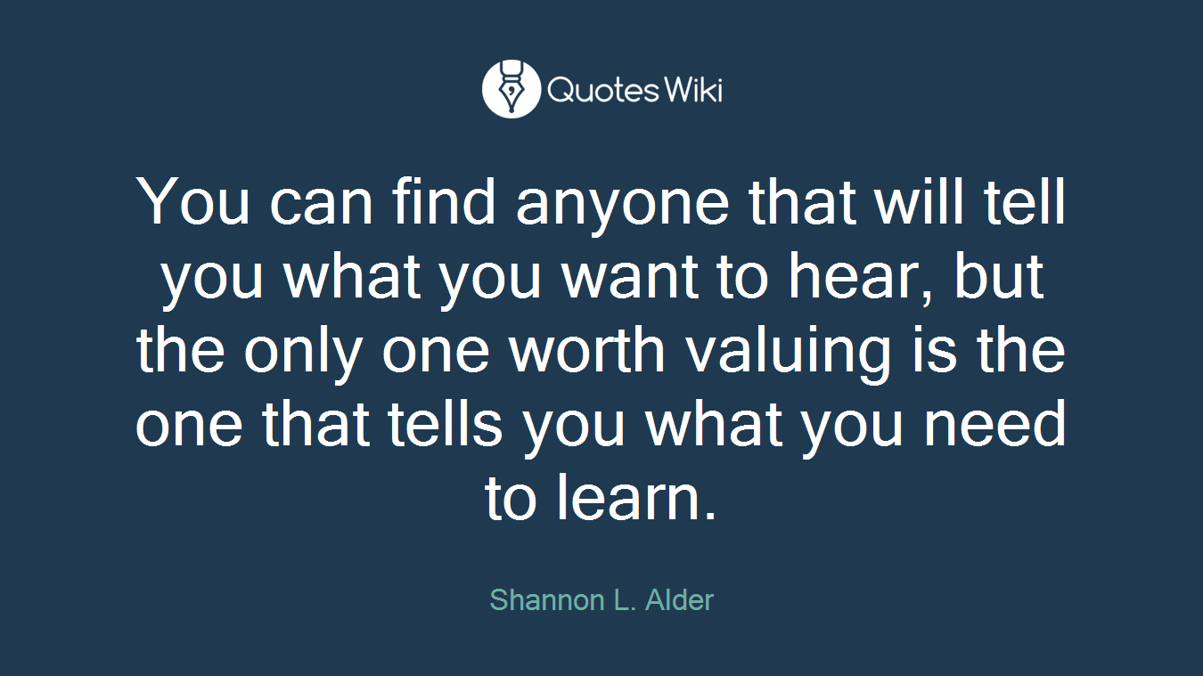 You can find anyone that will tell you what you want to hear, but the only one worth valuing is the one that tells you what you need to learn.