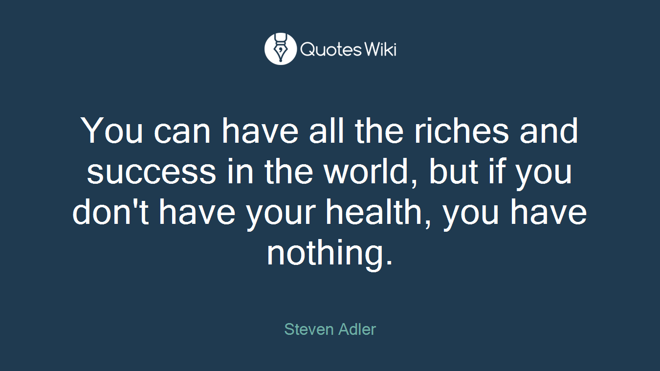 You can have all the riches and success in the world, but if you don't have your health, you have nothing.
