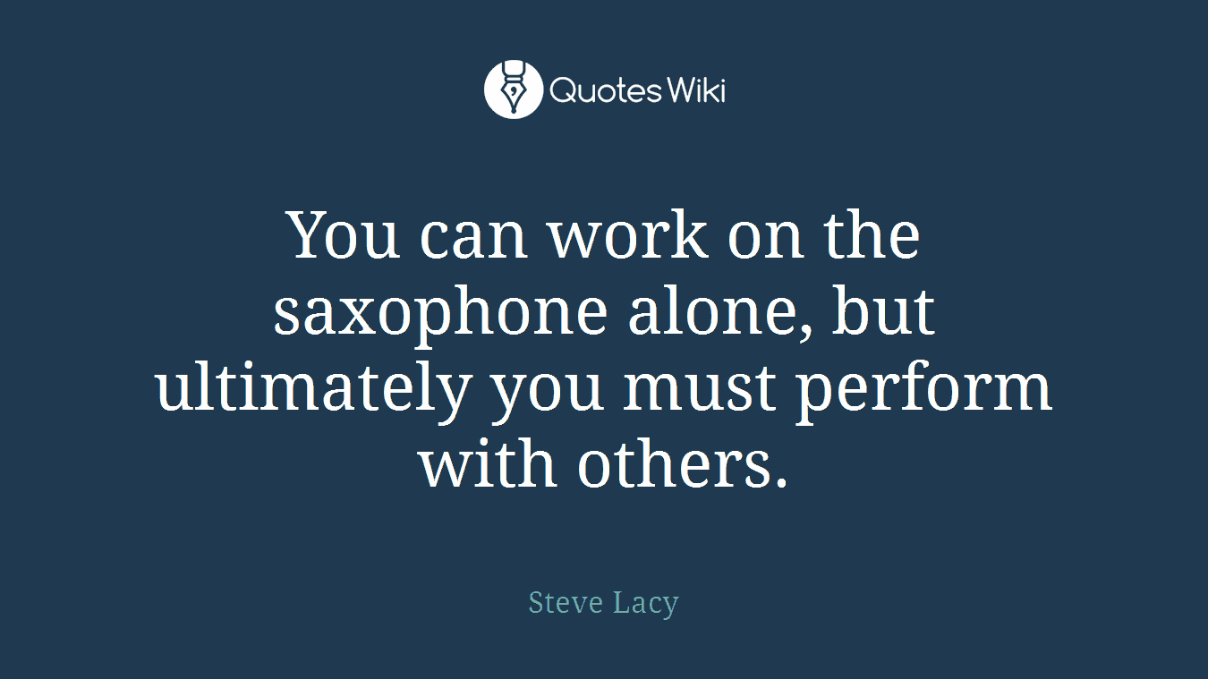 You can work on the saxophone alone, but ultimately you must perform with others.