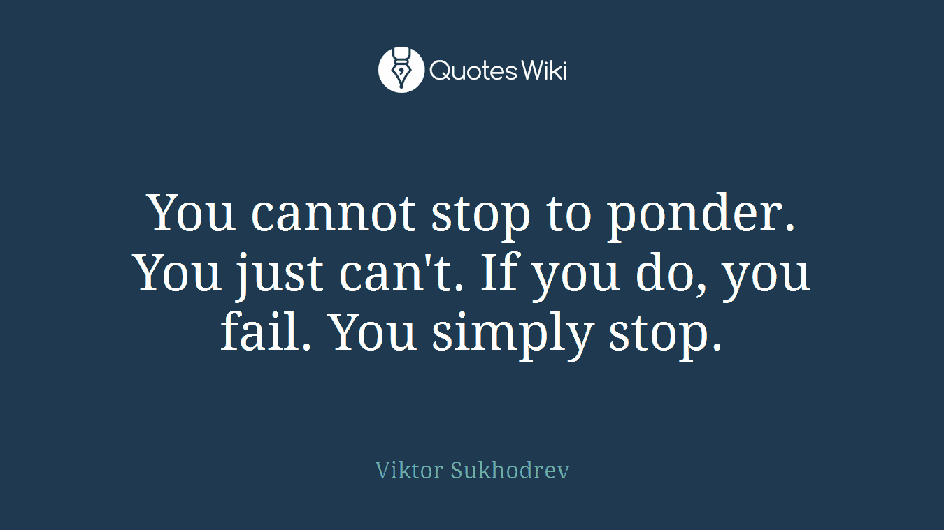 You cannot stop to ponder. You just can't. If you do, you fail. You simply stop.