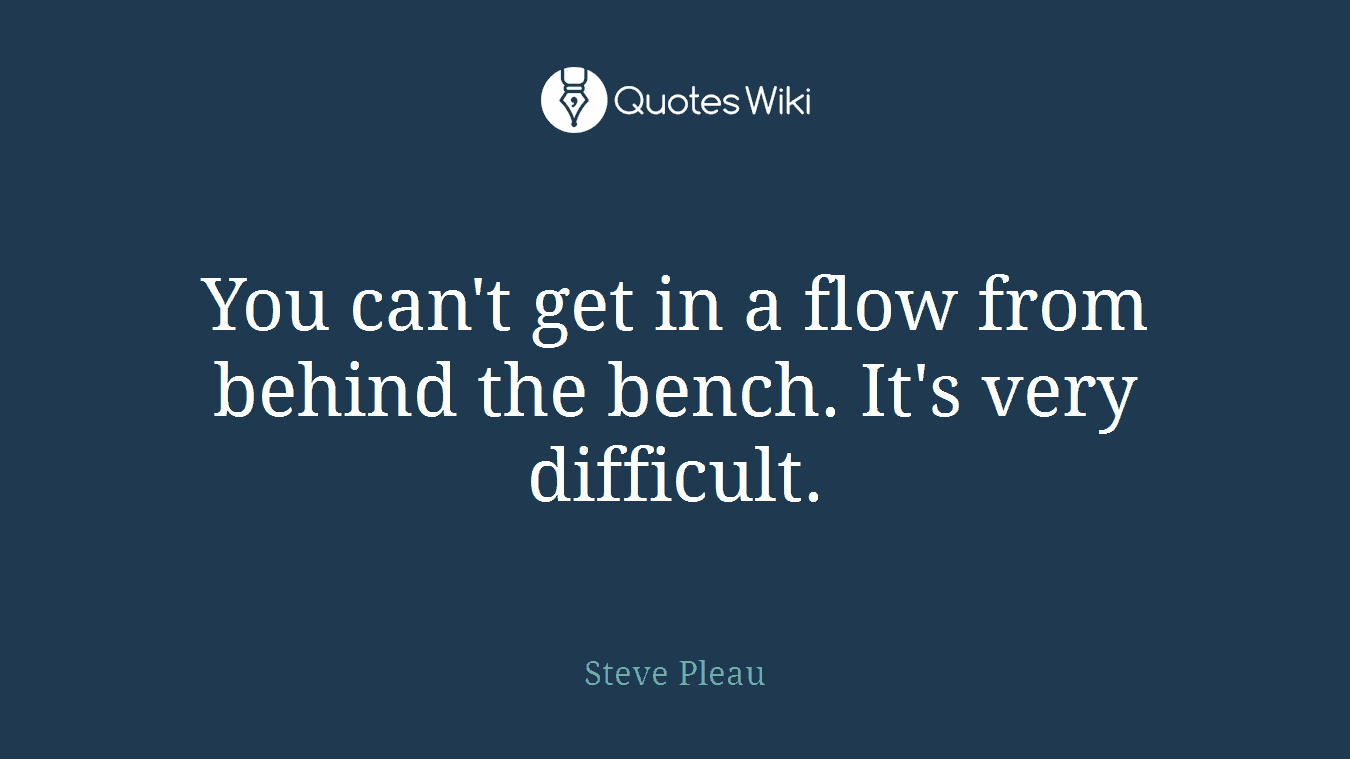 You can't get in a flow from behind the bench. It's very difficult.