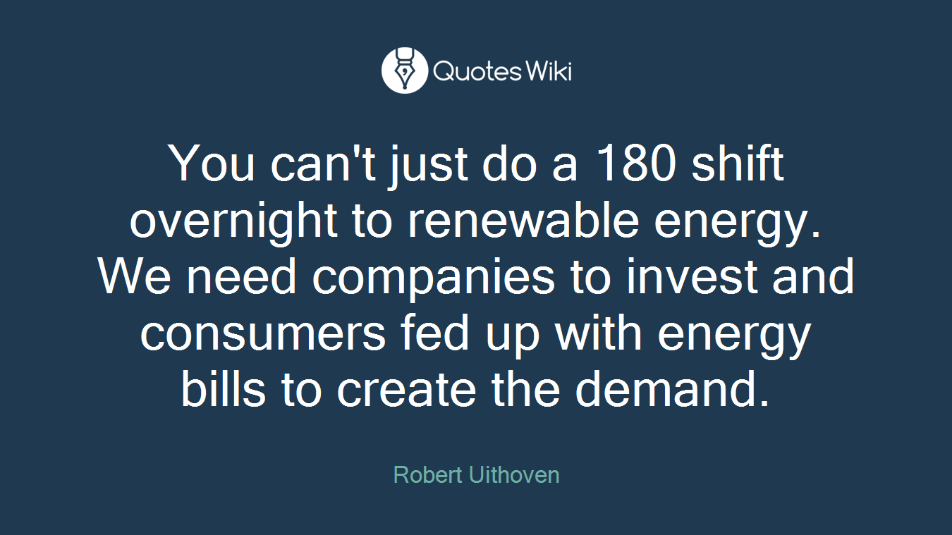 You can't just do a 180 shift overnight to renewable energy. We need companies to invest and consumers fed up with energy bills to create the demand.