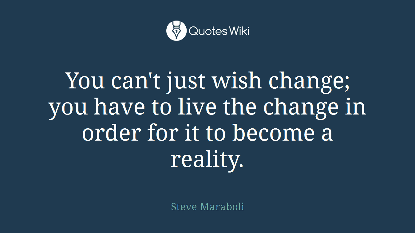 You can't just wish change; you have to live the change in order for it to become a reality.