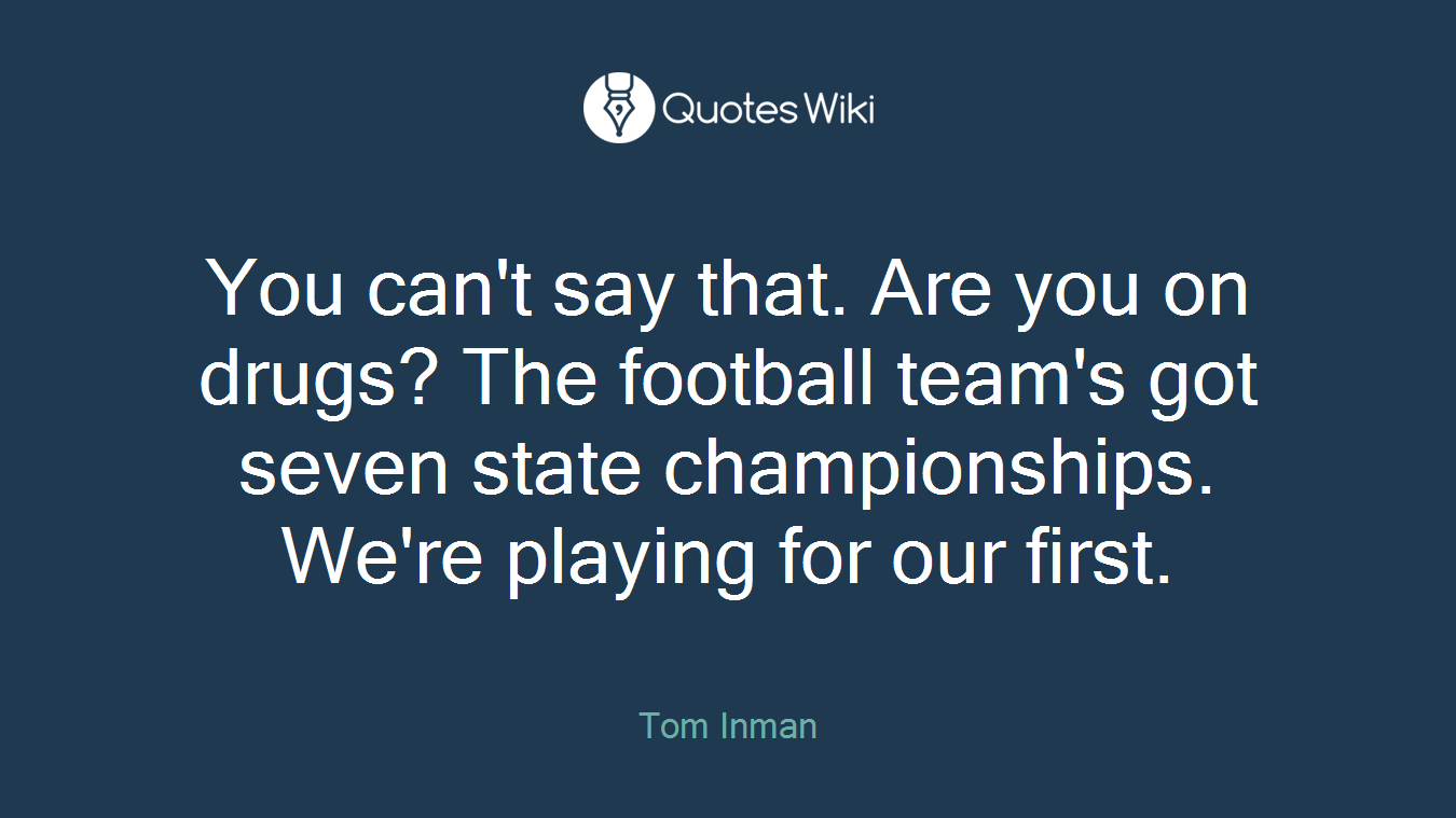 You can't say that. Are you on drugs? The football team's got seven state championships. We're playing for our first.