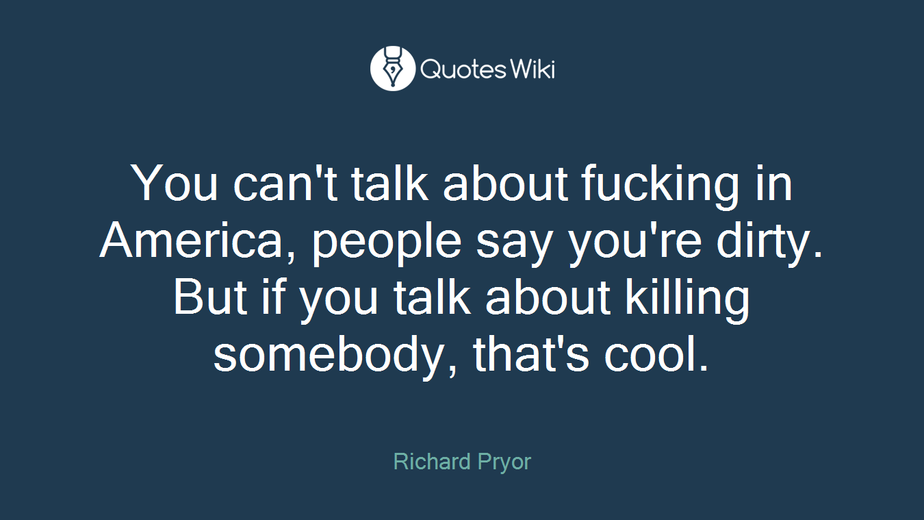 You can't talk about fucking in America, people say you're dirty. But if you talk about killing somebody, that's cool.