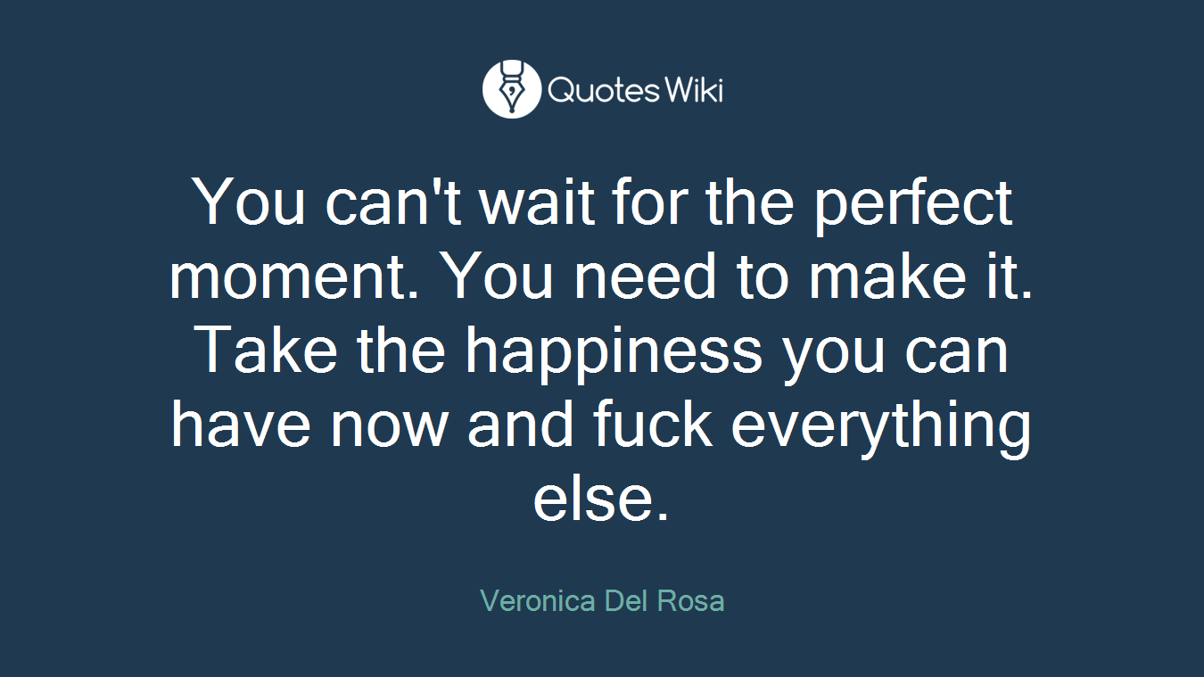 You can't wait for the perfect moment. You need to make it. Take the happiness you can have now and fuck everything else.