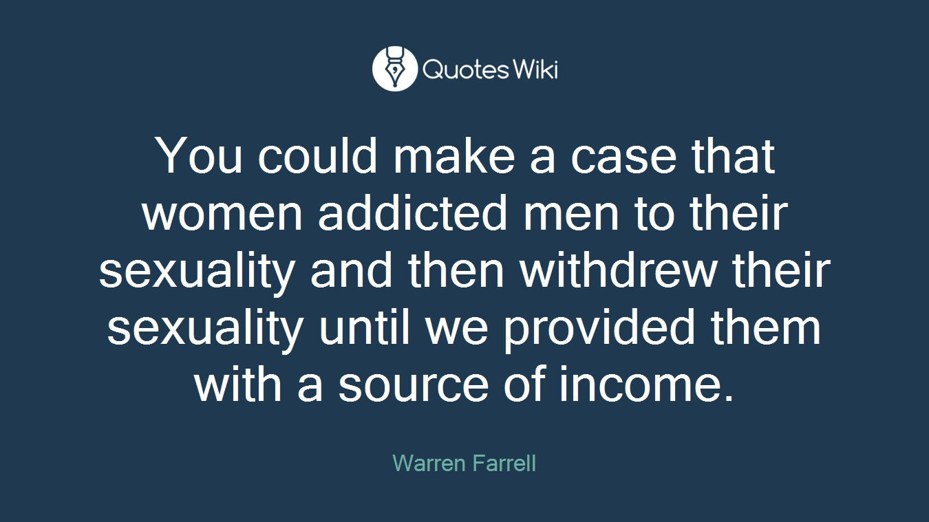 You could make a case that women addicted men to their sexuality and then withdrew their sexuality until we provided them with a source of income.