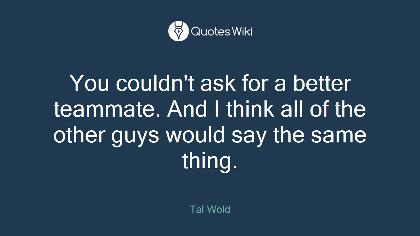 You couldn't ask for a better teammate. And I think all of the other guys would say the same thing.