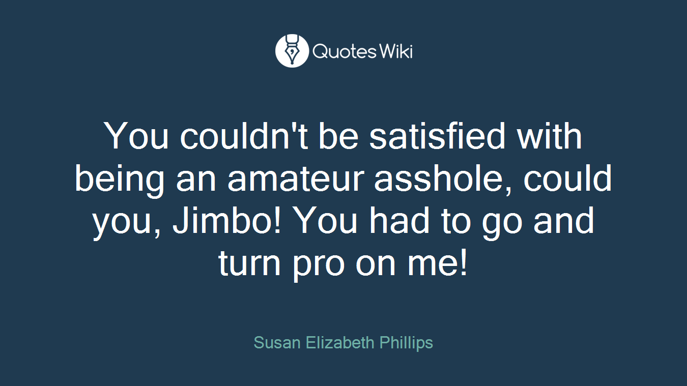 You couldn't be satisfied with being an amateur asshole, could you, Jimbo! You had to go and turn pro on me!