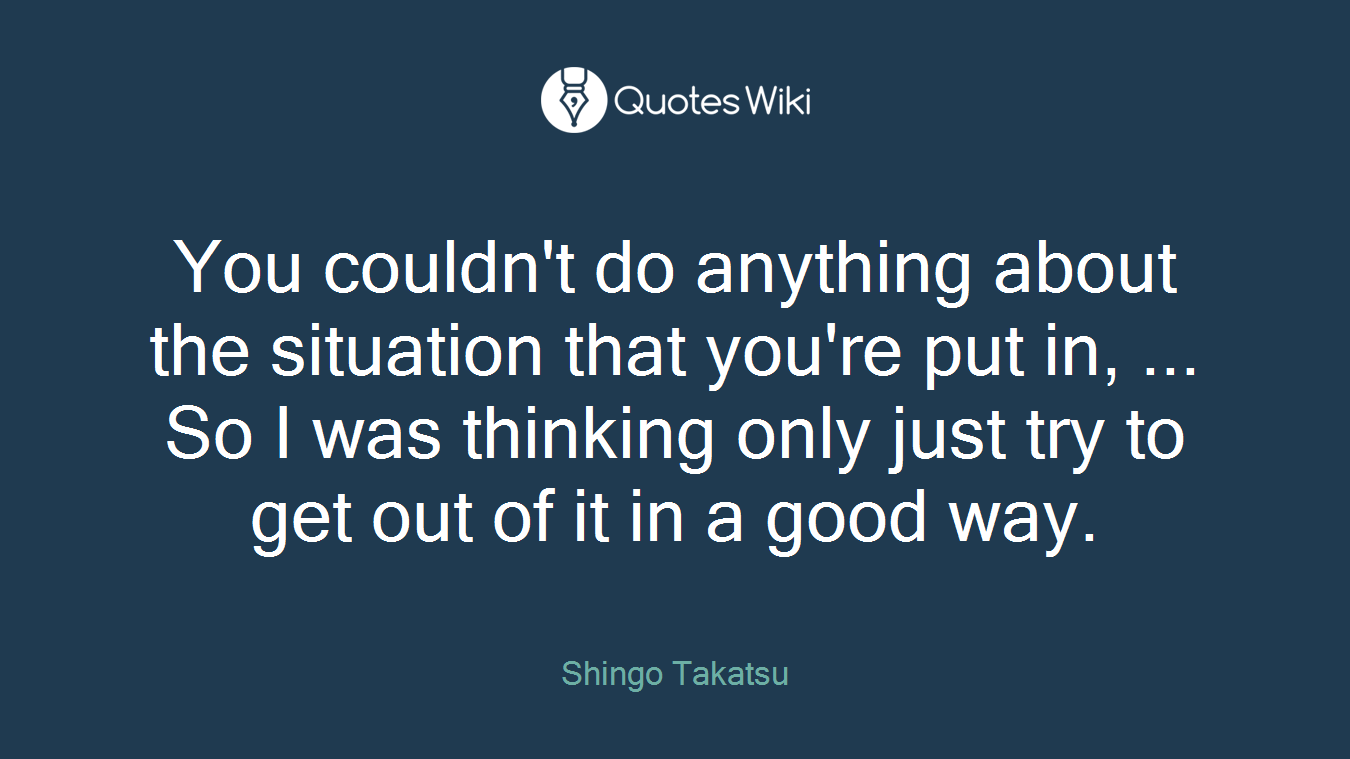 You couldn't do anything about the situation that you're put in, ... So I was thinking only just try to get out of it in a good way.