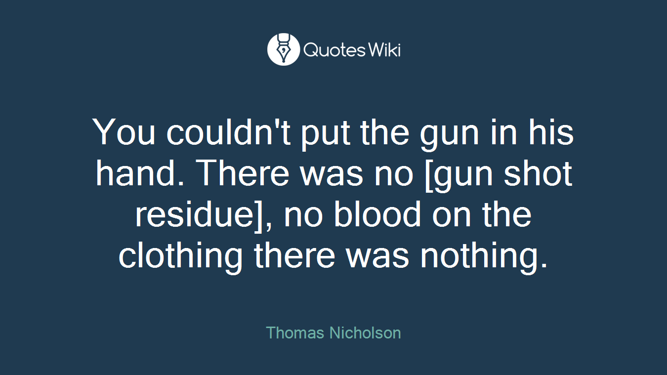 You couldn't put the gun in his hand. There was no [gun shot residue], no blood on the clothing there was nothing.