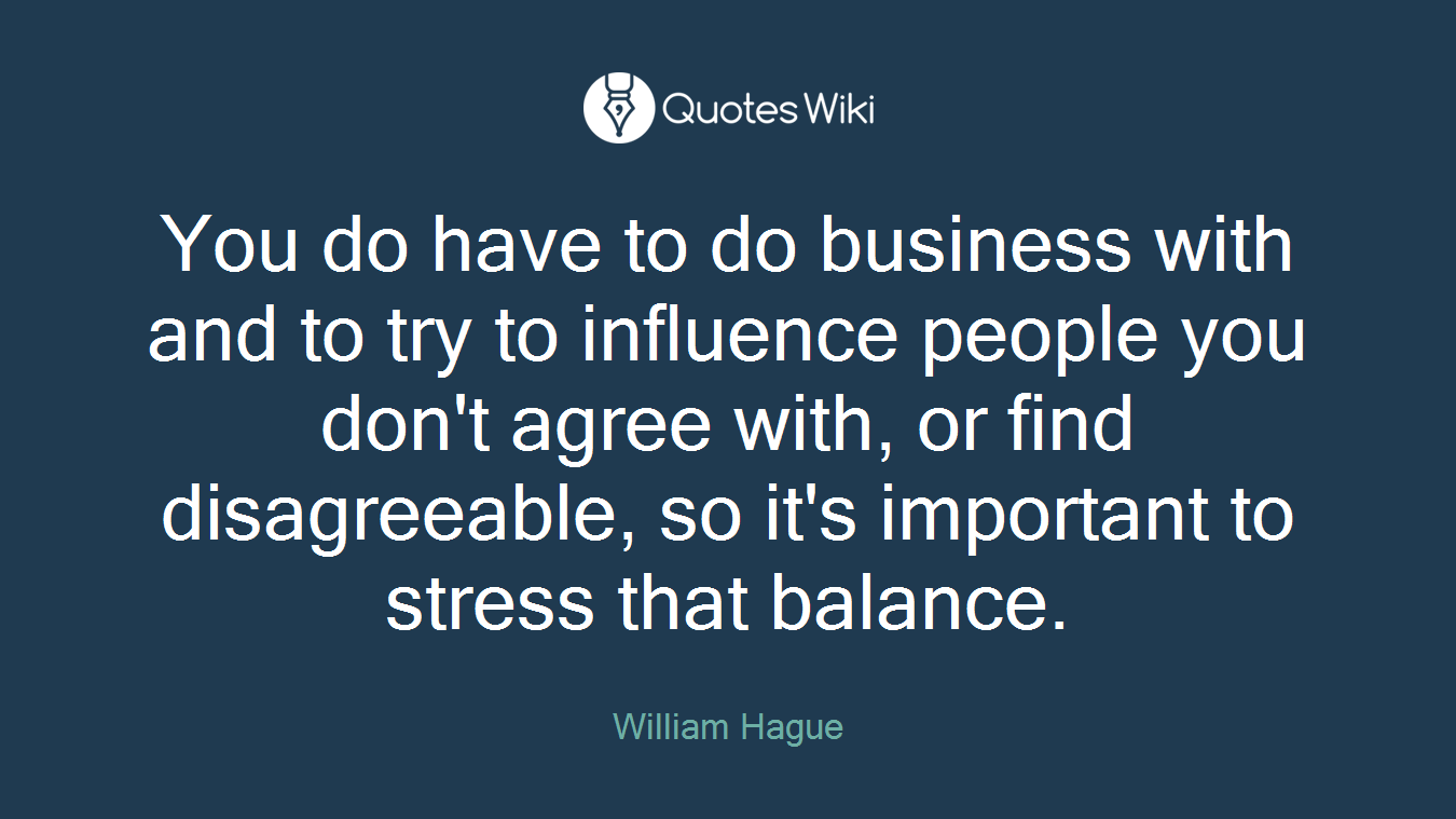 You do have to do business with and to try to influence people you don't agree with, or find disagreeable, so it's important to stress that balance.
