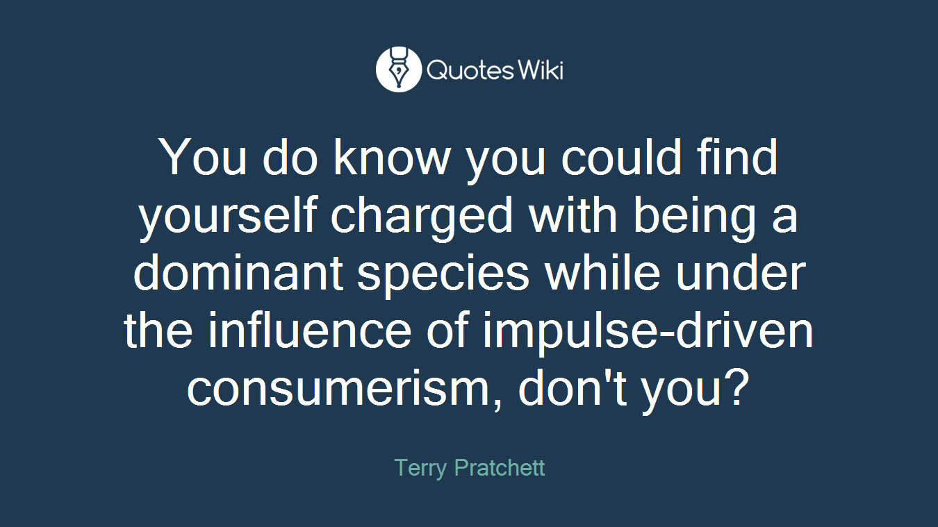 You do know you could find yourself charged with being a dominant species while under the influence of impulse-driven consumerism, don't you?