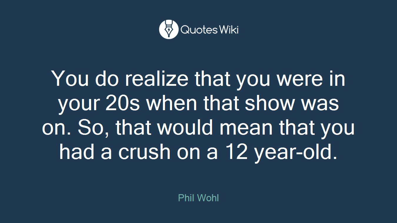 You do realize that you were in your 20s when that show was on. So, that would mean that you had a crush on a 12 year-old.