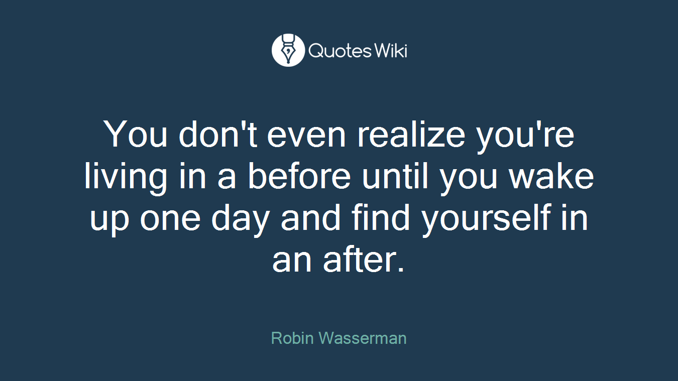 You don't even realize you're living in a before until you wake up one day and find yourself in an after.