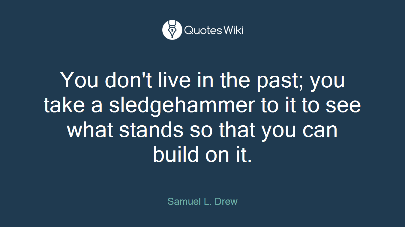 You don't live in the past; you take a sledgehammer to it to see what stands so that you can build on it.