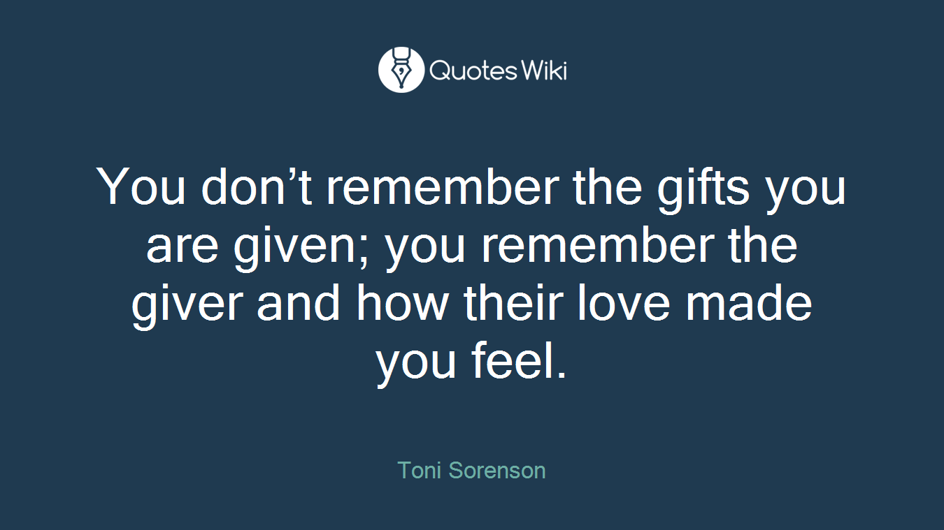 You don’t remember the gifts you are given; you remember the giver and how their love made you feel.