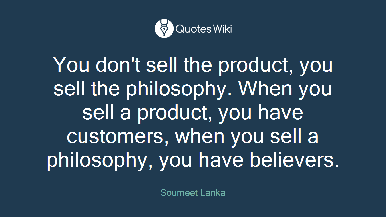 You don't sell the product, you sell the philosophy. When you sell a product, you have customers, when you sell a philosophy, you have believers.