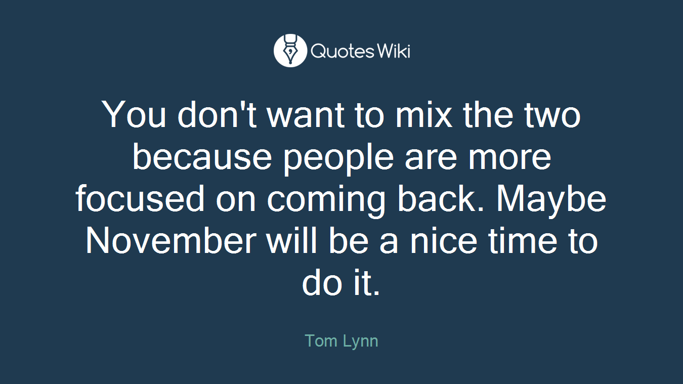 You don't want to mix the two because people are more focused on coming back. Maybe November will be a nice time to do it.
