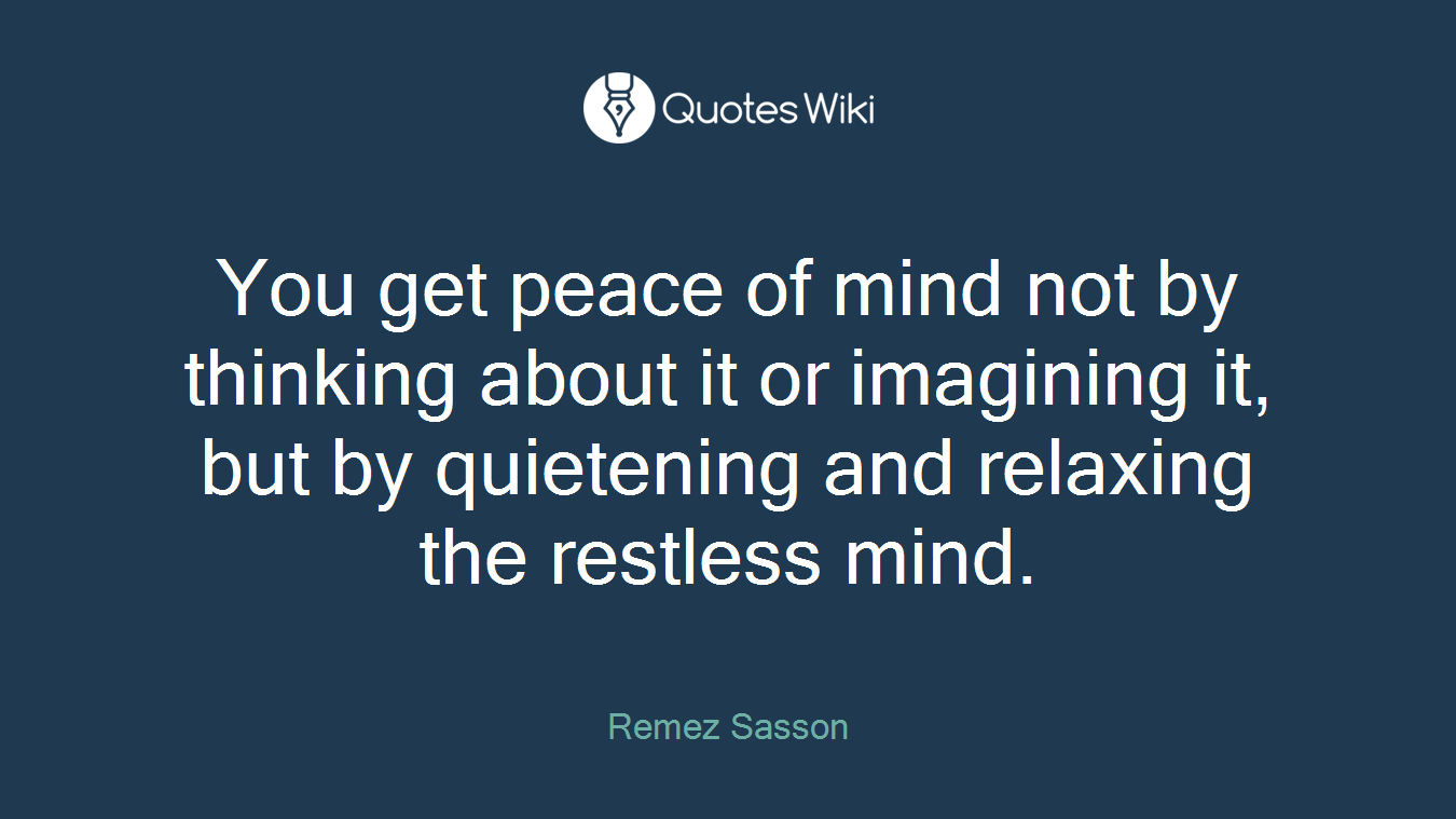 You get peace of mind not by thinking about it or imagining it, but by quietening and relaxing the restless mind.