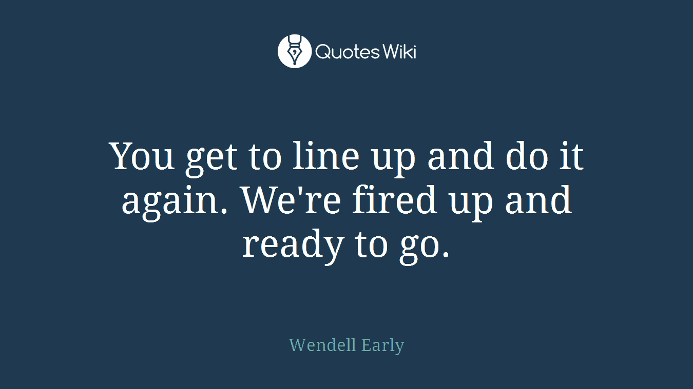 You get to line up and do it again. We're fired up and ready to go.